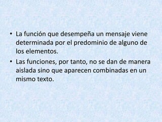 • La función que desempeña un mensaje viene
determinada por el predominio de alguno de
los elementos.
• Las funciones, por tanto, no se dan de manera
aislada sino que aparecen combinadas en un
mismo texto.

 