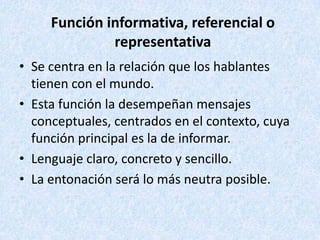 Función informativa, referencial o
representativa
• Se centra en la relación que los hablantes
tienen con el mundo.
• Esta función la desempeñan mensajes
conceptuales, centrados en el contexto, cuya
función principal es la de informar.
• Lenguaje claro, concreto y sencillo.
• La entonación será lo más neutra posible.

 