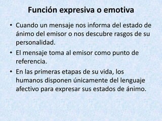 Función expresiva o emotiva
• Cuando un mensaje nos informa del estado de
ánimo del emisor o nos descubre rasgos de su
personalidad.
• El mensaje toma al emisor como punto de
referencia.
• En las primeras etapas de su vida, los
humanos disponen únicamente del lenguaje
afectivo para expresar sus estados de ánimo.

 
