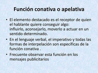 Función conativa o apelativa
• El elemento destacado es el receptor de quien
el hablante quiere conseguir algo:
influirlo, aconsejarlo, moverlo a actuar en un
sentido determinado.
• En el lenguaje verbal, el imperativo y todas las
formas de interpelación son específicas de la
función conativa .
• Frecuente observar esta función en los
mensajes publicitarios

 