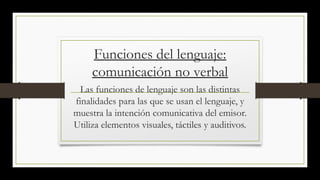 Funciones del lenguaje:
comunicación no verbal
Las funciones de lenguaje son las distintas
finalidades para las que se usan el lenguaje, y
muestra la intención comunicativa del emisor.
Utiliza elementos visuales, táctiles y auditivos.
 