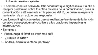 2. Función conativa o apelativa:
• El nombre conativa deriva del latín "conatus" que sigifica inicio. En ella el
receptor predomina sobre los otros factores de la comunicación, pues la
comunicación está centrada en la persona del tú, de quien se espera la
realización de un acto o una respuesta.
• Las formas lingüísticas en las que se realiza preferentemente la función
conativa corresponden al vocativo y a las oraciones imperativas e
interrogativas.
• Ejemplos :
• - Pedro, haga el favor de traer más café
• - ¿Trajiste la carta?
• - Andrés, cierra la ventana, por favor
 