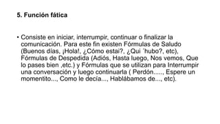 5. Función fática
• Consiste en iniciar, interrumpir, continuar o finalizar la
comunicación. Para este fin existen Fórmulas de Saludo
(Buenos días, ¡Hola!, ¿Cómo estai?, ¿Qui ´hubo?, etc),
Fórmulas de Despedida (Adiós, Hasta luego, Nos vemos, Que
lo pases bien ,etc.) y Fórmulas que se utilizan para Interrumpir
una conversación y luego continuarla ( Perdón....., Espere un
momentito..., Como le decía..., Hablábamos de..., etc).
 
