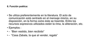 6. Función poética:
• Se utiliza preferentemente en la literatura. El acto de
comunicación está centrado en el mensaje mismo, en su
disposición, en la forma como éste se trasmite. Entre los
recursos expresivos utilizados están la rima, la aliteración, etc.
• Ejemplos :
• - “Bien vestido, bien recibido”
• - “Casa Zabala, la que al vender, regala”
 