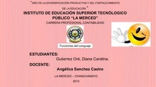 “AÑO DE LA DIVERSIFICACIÓN PRODUCTIVA Y DEL FORTALECIMIENTO
DE LA EDUCACIÓN “
INSTITUTO DE EDUCACIÓN SUPERIOR TECNÓLOGICO
PÚBLICO “LA MERCED”
CARRERA PROFESIONAL CONTABILIDAD
Funciones del Lenguaje
ESTUDIANTES:
Gutierrez Oré, Diana Carolina.
DOCENTE:
Angélica Sanchez Castro
LA MERCED – CHANCHAMAYO
2015
 