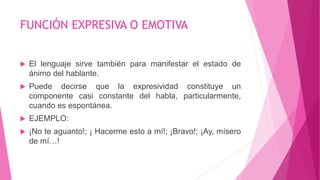 FUNCIÓN EXPRESIVA O EMOTIVA
 El lenguaje sirve también para manifestar el estado de
ánimo del hablante.
 Puede decirse que la expresividad constituye un
componente casi constante del habla, particularmente,
cuando es espontánea.
 EJEMPLO:
 ¡No te aguanto!; ¡ Hacerme esto a mí!; ¡Bravo!; ¡Ay, mísero
de mí…!
 