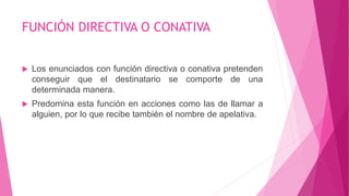 FUNCIÓN DIRECTIVA O CONATIVA
 Los enunciados con función directiva o conativa pretenden
conseguir que el destinatario se comporte de una
determinada manera.
 Predomina esta función en acciones como las de llamar a
alguien, por lo que recibe también el nombre de apelativa.
 