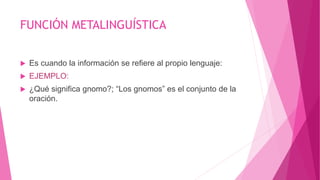 FUNCIÓN METALINGUÍSTICA
 Es cuando la información se refiere al propio lenguaje:
 EJEMPLO:
 ¿Qué significa gnomo?; “Los gnomos” es el conjunto de la
oración.
 