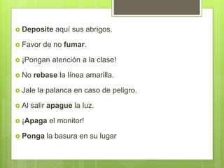  Deposite aquí sus abrigos.
 Favor de no fumar.
 ¡Pongan atención a la clase!
 No rebase la línea amarilla.
 Jale la palanca en caso de peligro.
 Al salir apague la luz.
 ¡Apaga el monitor!
 Ponga la basura en su lugar
 