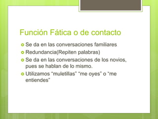 Función Fática o de contacto
 Se da en las conversaciones familiares
 Redundancia(Repiten palabras)
 Se da en las conversaciones de los novios,
pues se hablan de lo mismo.
 Utilizamos “muletillas” “me oyes” o “me
entiendes”
 