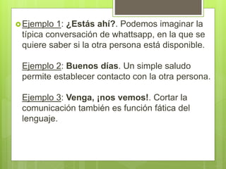 Ejemplo 1: ¿Estás ahí?. Podemos imaginar la
típica conversación de whattsapp, en la que se
quiere saber si la otra persona está disponible.
Ejemplo 2: Buenos días. Un simple saludo
permite establecer contacto con la otra persona.
Ejemplo 3: Venga, ¡nos vemos!. Cortar la
comunicación también es función fática del
lenguaje.
 
