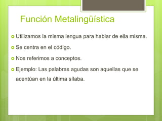 Función Metalingüística
 Utilizamos la misma lengua para hablar de ella misma.
 Se centra en el código.
 Nos referimos a conceptos.
 Ejemplo: Las palabras agudas son aquellas que se
acentúan en la última sílaba.
 