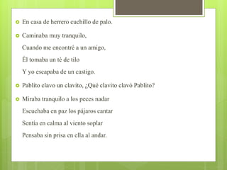  En casa de herrero cuchillo de palo.
 Caminaba muy tranquilo,
Cuando me encontré a un amigo,
Él tomaba un té de tilo
Y yo escapaba de un castigo.
 Pablito clavo un clavito, ¿Qué clavito clavó Pablito?
 Miraba tranquilo a los peces nadar
Escuchaba en paz los pájaros cantar
Sentía en calma al viento soplar
Pensaba sin prisa en ella al andar.
 