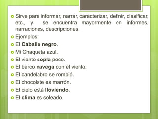  Sirve para informar, narrar, caracterizar, definir, clasificar,
etc., y se encuentra mayormente en informes,
narraciones, descripciones.
 Ejemplos:
 El Caballo negro.
 Mi Chaqueta azul.
 El viento sopla poco.
 El barco navega con el viento.
 El candelabro se rompió.
 El chocolate es marrón.
 El cielo está lloviendo.
 El clima es soleado.
 