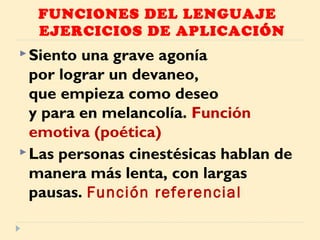 FUNCIONES DEL LENGUAJE
EJERCICIOS DE APLICACIÓN
Siento una grave agonía
por lograr un devaneo,
que empieza como deseo
y para en melancolía. Función
emotiva (poética)
Las personas cinestésicas hablan de
manera más lenta, con largas
pausas. Función referencial
 