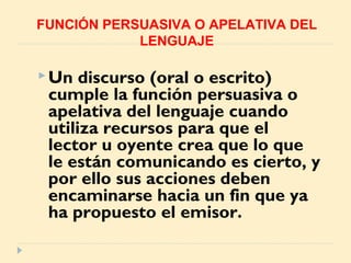 Un discurso (oral o escrito)
cumple la función persuasiva o
apelativa del lenguaje cuando
utiliza recursos para que el
lector u oyente crea que lo que
le están comunicando es cierto, y
por ello sus acciones deben
encaminarse hacia un fin que ya
ha propuesto el emisor.
FUNCIÓN PERSUASIVA O APELATIVA DEL
LENGUAJE
 