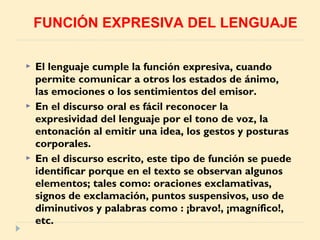  El lenguaje cumple la función expresiva, cuando
permite comunicar a otros los estados de ánimo,
las emociones o los sentimientos del emisor.
 En el discurso oral es fácil reconocer la
expresividad del lenguaje por el tono de voz, la
entonación al emitir una idea, los gestos y posturas
corporales.
 En el discurso escrito, este tipo de función se puede
identificar porque en el texto se observan algunos
elementos; tales como: oraciones exclamativas,
signos de exclamación, puntos suspensivos, uso de
diminutivos y palabras como : ¡bravo!, ¡magnífico!,
etc.
FUNCIÓN EXPRESIVA DEL LENGUAJE
 