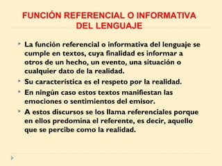  La función referencial o informativa del lenguaje se
cumple en textos, cuya finalidad es informar a
otros de un hecho, un evento, una situación o
cualquier dato de la realidad.
 Su característica es el respeto por la realidad.
 En ningún caso estos textos manifiestan las
emociones o sentimientos del emisor.
 A estos discursos se los llama referenciales porque
en ellos predomina el referente, es decir, aquello
que se percibe como la realidad.
FUNCIÓN REFERENCIAL O INFORMATIVA
DEL LENGUAJE
 