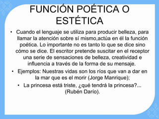 FUNCIÓN POÉTICA O
            ESTÉTICA
• Cuando el lenguaje se utiliza para producir belleza, para
   llamar la atención sobre sí mismo,actúa en él la función
     poética. Lo importante no es tanto lo que se dice sino
  cómo se dice. El escritor pretende suscitar en el receptor
      una serie de sensaciones de belleza, creatividad e
        influencia a través de la forma de su mensaje.
 • Ejemplos: Nuestras vidas son los ríos que van a dar en
            la mar que es el morir (Jorge Manrique);
   • La princesa está triste, ¿qué tendrá la princesa?...
                         (Rubén Darío).
 