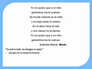 Yo no quiero que a mi niña
                             golondrina me la vuelvan.
                           Se hunde volando en el cielo
                             y no baja hasta mi estera.
                               En el alero hace el nido
                             y mis manos no la peinan.
                             Yo no quiero que a mi niña
                             golondrina me la vuelvan.
                                          Gabriela Mistral, Miedo
“La sed es todo. La imagen es nada “
•   (Eslogan de una bebida de fantasía)
 