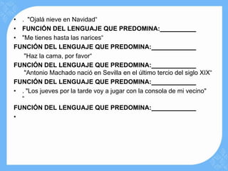 • . "Ojalá nieve en Navidad“
• FUNCIÓN DEL LENGUAJE QUE PREDOMINA:
• "Me tienes hasta las narices“
FUNCIÓN DEL LENGUAJE QUE PREDOMINA:
   "Haz la cama, por favor“
FUNCIÓN DEL LENGUAJE QUE PREDOMINA:
   "Antonio Machado nació en Sevilla en el último tercio del siglo XIX“
FUNCIÓN DEL LENGUAJE QUE PREDOMINA:
• . "Los jueves por la tarde voy a jugar con la consola de mi vecino"
  “
FUNCIÓN DEL LENGUAJE QUE PREDOMINA:
•
 