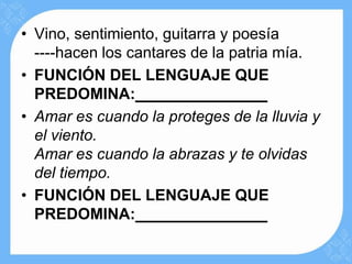 • Vino, sentimiento, guitarra y poesía
  ----hacen los cantares de la patria mía.
• FUNCIÓN DEL LENGUAJE QUE
  PREDOMINA:
• Amar es cuando la proteges de la lluvia y
  el viento.
  Amar es cuando la abrazas y te olvidas
  del tiempo.
• FUNCIÓN DEL LENGUAJE QUE
  PREDOMINA:
 