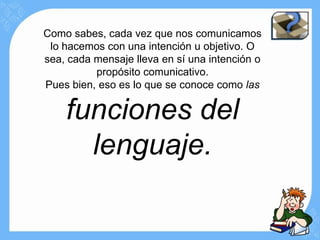 Como sabes, cada vez que nos comunicamos
 lo hacemos con una intención u objetivo. O
sea, cada mensaje lleva en sí una intención o
          propósito comunicativo.
Pues bien, eso es lo que se conoce como las

    funciones del
      lenguaje.
 