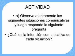 ACTIVIDAD
     • a) Observa atentamente las
  siguientes situaciones comunicativas
      y luego responde la siguiente
                 pregunta
• ¿Cuál es la intención comunicativa de
             cada situación?
 