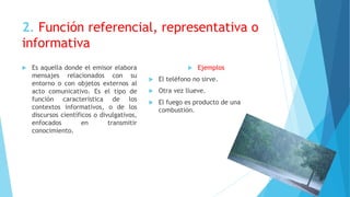 2. Función referencial, representativa o
informativa
 Es aquella donde el emisor elabora
mensajes relacionados con su
entorno o con objetos externos al
acto comunicativo. Es el tipo de
función característica de los
contextos informativos, o de los
discursos científicos o divulgativos,
enfocados en transmitir
conocimiento.
 Ejemplos
 El teléfono no sirve.
 Otra vez llueve.
 El fuego es producto de una
combustión.
 
