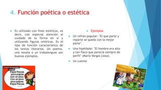 4. Función poética o estética
 Es utilizado con fines estéticos, es
decir, con especial atención al
cuidado de la forma en sí y
utilizando figuras retóricas. Es el
tipo de función característico de
los textos literarios. Un poema,
una novela o un trabalenguas son
buenos ejemplos.
 Ejemplos
 Un refrán popular: "El que parte y
reparte se queda con la mejor
parte".
 Una hipérbole: "El hombre era alto
y tan flaco que parecía siempre de
perfil" (Mario Vargas Llosa).
 Un cuento
 