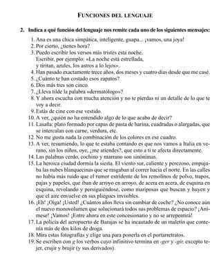 FUNCIONES DEL LENGUAJE
2. Indica a qué función del lenguaje nos remite cada uno de los siguientes mensajes:
11. Ana es una chica simpática, inteligente, guapa... ¡vamos, una joya!
1 12. Por cierto, ¿tienes hora?
13. Puedo escribir los versos más tristes esta noche.
Escribir, por ejemplo: «La noche está estrellada,
y tiritan, azules, los astros a lo lejos».
14. Han pasado exactamente trece años, dos meses y cuatro días desde que me casé.
15. ¿Cuánto te han costado esos zapatos?
16. Dos más tres son cinco.
17. ¿Lleva tilde la palabra «dermatólogo»?
18. Y ahora escucha con mucha atención y no te pierdas ni un detalle de lo que te
voy a decir.
19. Estás de cine con ese vestido.
10. A ver, ¿quién no ha entendido algo de lo que acabo de decir?
11. Lasaña: plato formado por capas de pasta de harina, cuadradas o alargadas, que
se intercalan con carne, verdura, etc.
12. No me gusta nada la combinación de los colores en ese cuadro.
13. A ver, resumiendo, lo que te estaba contando es que nos vamos a Italia en ve-
rano, sin los niños, oye, ¿me atiendes?, que esto a ti te afecta directamente.
14. Las palabras cerdo, cochino y marrano son sinónimas.
15. La heroica ciudad dormía la siesta. El viento sur, caliente y perezoso, empuja-
ba las nubes blanquecinas que se rasgaban al correr hacia el norte. En las calles
no había más ruido que el rumor estridente de los remolinos de polvo, trapos,
pajas y papeles, que iban de arroyo en arroyo, de acera en acera, de esquina en
esquina, revolando y persiguiéndose, como mariposas que buscan y huyen y
que el aire envuelve en sus pliegues invisibles.
16. ¡Eh! ¡Oiga! ¡Usted! ¿Cuántos años lleva sin cambiar de coche? ¿No conoce aún
el nuevo monovolumen que solucionará todos sus problemas de espacio? ¡Aní-
mese! ¡Vamos! ¡Entre ahora en este concesionario y no se arrepentirá!
17. La policía del aeropuerto de Barajas se ha incautado de un maletín que conte-
nía más de dos kilos de droga.
18. Mira estas fotografías y elige una para ponerla en el portarretratos.
19. Se escriben con g los verbos cuyo infinitivo termina en -ger y -gir, excepto te-
jer, crujir y brujir (y sus derivados).
LA COMUNICACIÓN 19
 
