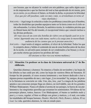 LA COMUNICACIÓN 13
son locuras, que no alcanzo la verdad con mis palabras, que sufro algún acce-
so de enajenación o que las fuerzas del mal se han apoderado de mi mente, pero
no es cierto, yo os ofrezco el futuro, os brindo la dicha, os prometo la felicidad.
(Los que por allí pasaban, cada vez más y más, se arremolinan en torno al
viejo charlatán.)
ANCIANO.—Aquí tengo la solución a todos los problemas conocidos por el hombre,
todas las desdichas que puedan aquejaros tanto en la tierra como en el cielo se-
rán subsanadas. La única fórmula, la auténtica receta, la verdadera pócima que
os librará hasta del fin del mundo, el excepcional tónico que vencerá incluso a
las divinas profecías.
(El viejo saca de un cesto dos botellas de vidrio con un líquido azul en su in-
terior. Agarrando una con cada mano, vuelve a la carga ante la maravillada
audiencia de los cientos que ya le prestan atención.)
ANCIANO.—Aquí tenéis el mágico antídoto, el elixir de la felicidad. Todos los que
lo compréis ahora y bebáis el contenido de una de estas botellas antes de las doce
de la noche, os salvaréis para siempre de ser condenados a las brasas y a la ne-
gra noche eterna que juraron los profetas del mal.
(El anciano se hizo rico esa misma mañana.)
1.3 Situación: Un profesor en la clase de Literatura universal de 2.º de Ba-
chillerato.
Queridas alumnas y alumnos:Ya estamos a finales de noviembre y las hojas de
los árboles se han caído por ahí, como las hojas de vuestros libros de literatura. El
tiempo ha ido pasando, el curso avanza lentamente y nos hemos dedicado a leer a
algunos poetas respetables de uno y otro lugar. ¿Los recuerdan?Ay, amigos, de pron-
to la literatura se convierte en vida. Uno, dos, tres, ¡zas! La magia de las palabras
apunta a sus corazones porque llega un clásico, un inolvidable, uno de los grandes:
William Shakespeare. Nunca olvidarán el aroma de sus paisajes, la fuerza de sus par-
lamentos y las sangrientas querellas que arrastran los sentimientos. Olvídense de los
personajes planos, tontos, huecos. Con Shakespeare, el bueno es también malo y
peor y, a veces, regular; el bien se dibuja con grises y matices, y el mal, con todas
las tonalidades del bosque humano. Hamlet, Macbeth, Otelo, Romeo y Julieta, El rey
Lear. La vida, queridos alumnos, la vida en estado puro.
 