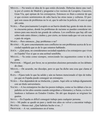 MIGUEL.—No tenéis ni idea de lo que estáis diciendo. Deberías daros una vuel-
ta por el centro de Madrid y preguntar a los vecinos de Lavapiés, Cascorro,
Gran Vía, qué opinan de los extranjeros. Entonces os ibais a enterar de que
sí que existen sentimientos de odio hacia las otras razas y culturas. El por-
qué son causa de problemas no lo sé, que lo adivine la policía, el caso es que
ahí están.
NURIA.—Pues precisamente Lavapiés es un barrio donde hay gente de más de cien-
to cincuenta países, donde los problemas de racismo se pueden considerar mí-
nimos para una mezcla tan grande de culturas. Los conflictos que hay allí son
sobre todo entre chinos y árabes y, por cierto, no tienen nada que ver con su raza
o país de origen.
MARÍA.—Pero entonces, ¿hay problemas o no?
BEATRIZ.—Sí, pero concretamente esos conflictos no son problemas acerca de la so-
ciedad española que es de lo que estamos hablando.
JESÚS.—¿Qué pasa, no consideramos sociedad española a los extranjeros que viven
en España? Eso sí que es una actitud xenófoba.
MIGUEL.—Ya estás como siempre, retorciendo los argumentos como te da la
gana.
PROFESOR.—Miguel, por favor, no se permiten alusiones personales en los debates
de clase.
MIGUEL.—De acuerdo, me disculpo, pero es que ha dicho una cosa que clama al
cielo.
RAFA.—Fijaos todo lo que ha salido y aún no hemos mencionado el tipo de traba-
jos que en España puede conseguir un extranjero.
NURIA.—Eso dependerá de su titulación, y punto. Aquí sólo se trabaja dignamente
con un título universitario.
NACHO.—A los extranjeros les dan los peores trabajos, como se los daban a los es-
pañoles en los años sesenta cuando emigraban a Alemania y a Suiza, o a los ir-
landeses e italianos en Estados Unidos. De ahí que después se originen los
guetos.
SILVIA.—En España es difícil conseguir trabajo para cualquier persona.
JAVI.—Mi padre se quedó en paro y tardó tres años en volver a encontrar trabajo.
BEATRIZ.—Menos mal. ¿Qué habríais hecho si no...?
PROFESOR.—A ver, centrémonos en el tema.
LA COMUNICACIÓN 15
 
