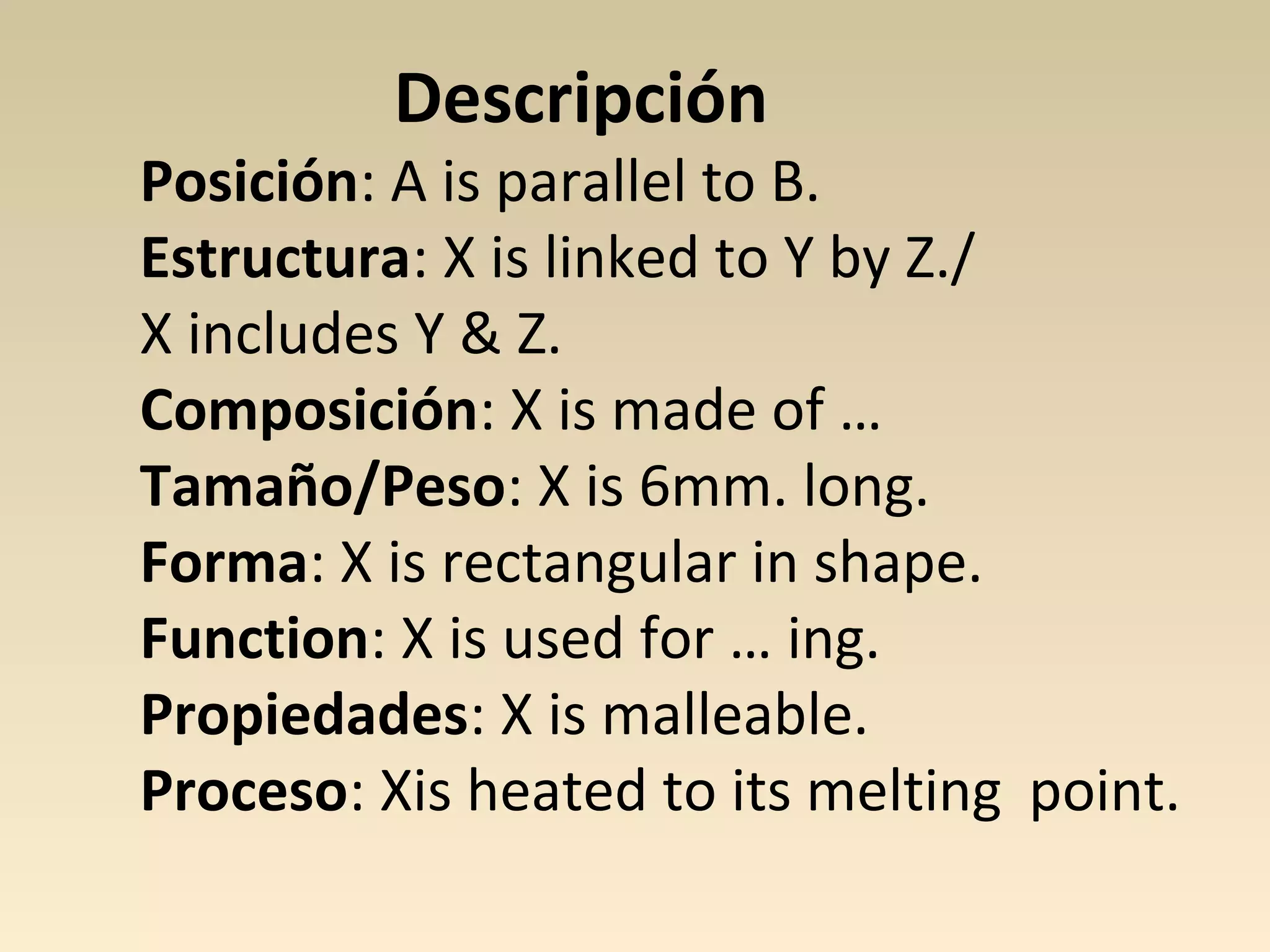Descripción
Posición: A is parallel to B.
Estructura: X is linked to Y by Z./
X includes Y & Z.
Composición: X is made of …
Tamaño/Peso: X is 6mm. long.
Forma: X is rectangular in shape.
Function: X is used for … ing.
Propiedades: X is malleable.
Proceso: Xis heated to its melting point.
 