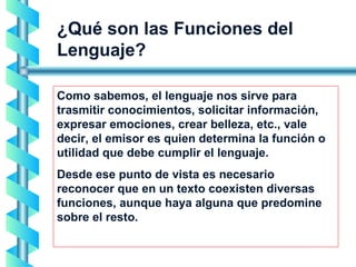 ¿Qué son las Funciones del Lenguaje? Como sabemos, el lenguaje nos sirve para trasmitir conocimientos, solicitar información, expresar emociones, crear belleza, etc., vale decir, el emisor es quien determina la función o utilidad que debe cumplir el lenguaje.  Desde ese punto de vista es necesario reconocer que en un texto coexisten diversas funciones, aunque haya alguna que predomine sobre el resto. 