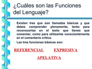 ¿Cuáles son las Funciones del Lenguaje? Existen tres que son llamadas básicas y que debes comprender plenamente, tanto para reconocerlas en el texto que tienes que comentar, como para utilizarlas conscientemente en el comentario crítico. Las tres funciones básicas son: REFERENCIAL APELATIVA EXPRESIVA 