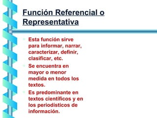 Función Referencial o Representativa Esta función sirve para informar, narrar, caracterizar, definir, clasificar, etc. Se encuentra en mayor o menor medida en todos los textos. Es predominante en textos científicos y en los periodísticos de información. 