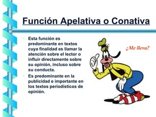 Función Apelativa o Conativa Esta función es predominante en textos cuya finalidad es llamar la atención sobre el lector o influir directamente sobre su opinión, incluso sobre su conducta. Es predominante en la publicidad e importante en los textos periodísticos de opinión. ¿Me lleva? 