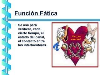 Función Fática Se usa para verificar, cada cierto tiempo, el estado del canal,  el contacto entre los interlocutores.  Aló, ¿me escuchas? 