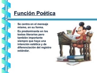 Función Poética Se centra en el mensaje mismo, en su forma. Es predominante en los textos literarios pero también importante siempre que haya una intención estética y de diferenciación del registro estándar. 