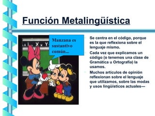 Función Metalingüística Se centra en el código, porque es la que reflexiona sobre el lenguaje mismo.  Cada vez que explicamos un código (o tenemos una clase de Gramática u Ortografía) la usamos.  Muchos artículos de opinión reflexionan sobre el lenguaje que utilizamos, sobre las modas y usos lingüísticos actuales---  Manzana es sustantivo común... 