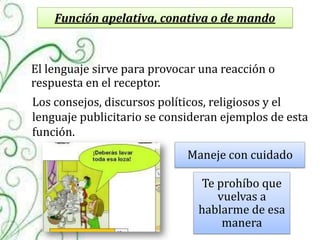 Función apelativa, conativa o de mando



El lenguaje sirve para provocar una reacción o
respuesta en el receptor.
Los consejos, discursos políticos, religiosos y el
lenguaje publicitario se consideran ejemplos de esta
función.
                             Maneje con cuidado

                               Te prohíbo que
                                  vuelvas a
                               hablarme de esa
                                   manera
 