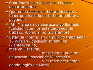 Coordinarte con los ciclos, niveles y departamentos. Quererse reciclar en horario lectivo, y tener que hacerlo en tu horario libre y pagando.  ¡Ah! Y ahora nos aparece algo llamado “calidad” que nos está cargando de trabajo. ¡Como si no tuviéramos! Estar de interino en un público trabajando 15 días en Educación Infantil en Fuenteovejuna,  1 mes en Osasuna,  3 meses en el aula de Educación Especial de Villacarrillo  y el resto del tiempo dando inglés en Motril.  