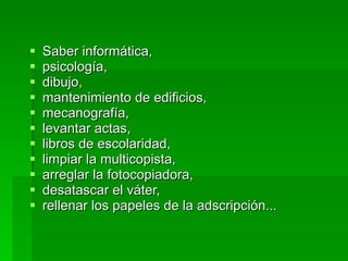 Saber informática,  psicología,  dibujo,   mantenimiento de edificios,  mecanografía,  levantar actas,  libros de escolaridad,  limpiar la multicopista,  arreglar la fotocopiadora,  desatascar el váter,  rellenar los papeles de la adscripción... 