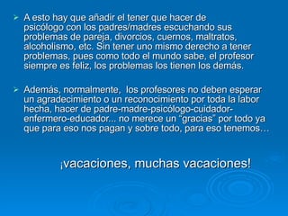 A esto hay que añadir el tener que hacer de  psicólogo con los padres/madres escuchando sus problemas de pareja, divorcios, cuernos, maltratos, alcoholismo, etc. Sin tener uno mismo derecho a tener problemas, pues como todo el mundo sabe, el profesor siempre es feliz, los problemas los tienen los demás.  Además, normalmente,  los profesores no deben esperar un agradecimiento o un reconocimiento por toda la labor hecha, hacer de padre-madre-psicólogo-cuidador-enfermero-educador... no merece un “gracias” por todo ya que para eso nos pagan y sobre todo, para eso tenemos…                 ¡ vacaciones, muchas vacaciones! 