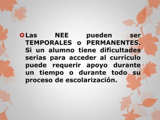 Las     NEE      pueden      ser
 TEMPORALES o PERMANENTES.
 Si un alumno tiene dificultades
 serias para acceder al currículo
 puede requerir apoyo durante
 un tiempo o durante todo su
 proceso de escolarización.
 