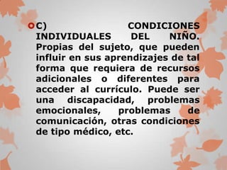 C)                 CONDICIONES
 INDIVIDUALES        DEL    NIÑO.
 Propias del sujeto, que pueden
 influir en sus aprendizajes de tal
 forma que requiera de recursos
 adicionales o diferentes para
 acceder al currículo. Puede ser
 una discapacidad, problemas
 emocionales,     problemas     de
 comunicación, otras condiciones
 de tipo médico, etc.
 