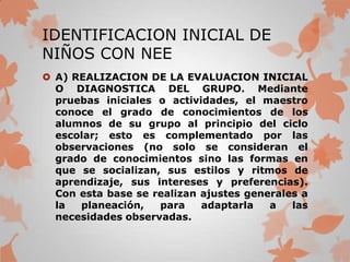 IDENTIFICACION INICIAL DE
NIÑOS CON NEE
 A) REALIZACION DE LA EVALUACION INICIAL
  O DIAGNOSTICA DEL GRUPO. Mediante
  pruebas iniciales o actividades, el maestro
  conoce el grado de conocimientos de los
  alumnos de su grupo al principio del ciclo
  escolar; esto es complementado por las
  observaciones (no solo se consideran el
  grado de conocimientos sino las formas en
  que se socializan, sus estilos y ritmos de
  aprendizaje, sus intereses y preferencias).
  Con esta base se realizan ajustes generales a
  la  planeación,   para    adaptarla   a   las
  necesidades observadas.
 