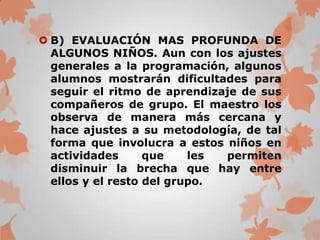  B) EVALUACIÓN MAS PROFUNDA DE
  ALGUNOS NIÑOS. Aun con los ajustes
  generales a la programación, algunos
  alumnos mostrarán dificultades para
  seguir el ritmo de aprendizaje de sus
  compañeros de grupo. El maestro los
  observa de manera más cercana y
  hace ajustes a su metodología, de tal
  forma que involucra a estos niños en
  actividades      que    les permiten
  disminuir la brecha que hay entre
  ellos y el resto del grupo.
 