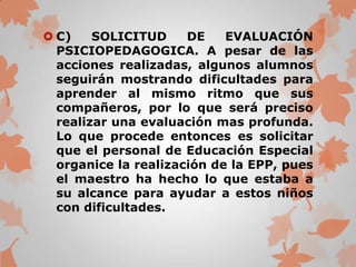  C)    SOLICITUD     DE    EVALUACIÓN
  PSICIOPEDAGOGICA. A pesar de las
  acciones realizadas, algunos alumnos
  seguirán mostrando dificultades para
  aprender al mismo ritmo que sus
  compañeros, por lo que será preciso
  realizar una evaluación mas profunda.
  Lo que procede entonces es solicitar
  que el personal de Educación Especial
  organice la realización de la EPP, pues
  el maestro ha hecho lo que estaba a
  su alcance para ayudar a estos niños
  con dificultades.
 